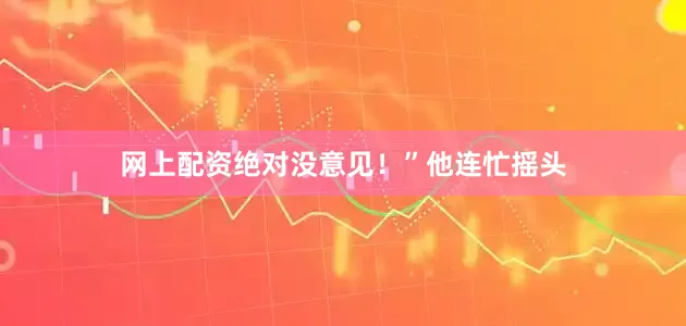 网上配资绝对没意见！”他连忙摇头